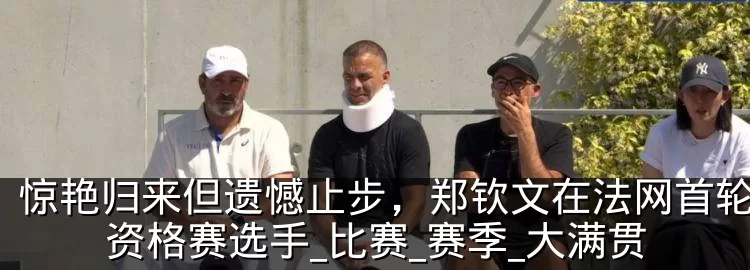 惊艳归来但遗憾止步，郑钦文在法网首轮败给资格赛选手_比赛_赛季_大满贯