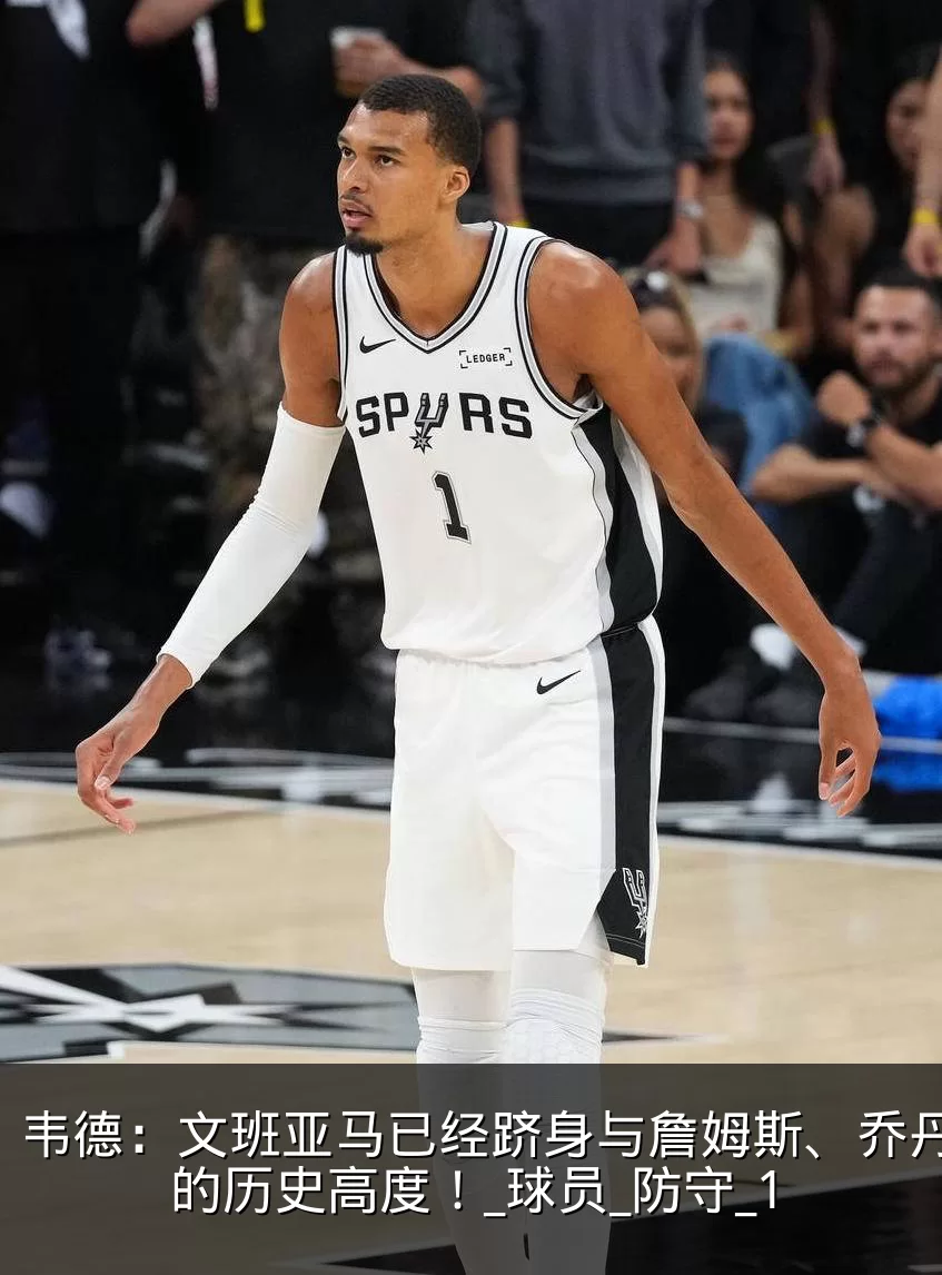 韦德：文班亚马已经跻身与詹姆斯、乔丹同等的历史高度！_球员_防守_1